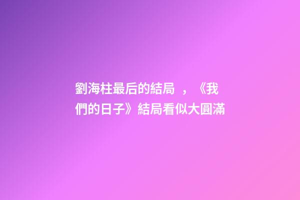 劉海柱最后的結局，《我們的日子》結局看似大圓滿-第1張-觀點-玄機派